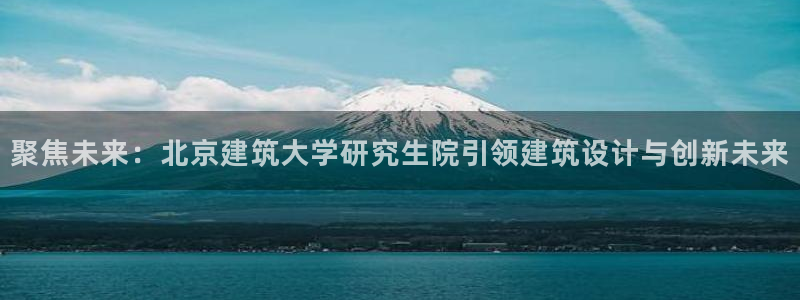 乐发平台彩票怎么样：聚焦未来：北京建筑大学研究生院引领建筑设计与创新未来