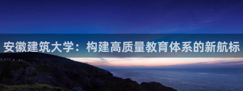 乐发彩票平台代理：安徽建筑大学：构建高质量教育体系的新航标